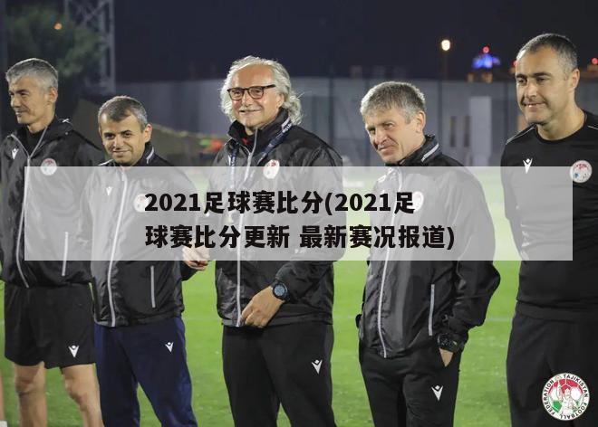 2021足球赛比分(2021足球赛比分更新 最新赛况报道)